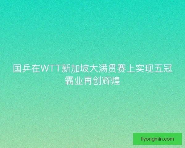 国乒在WTT新加坡大满贯赛上实现五冠霸业再创辉煌 国乒在WTT新加坡大满贯赛上实现五冠霸业再创辉煌
