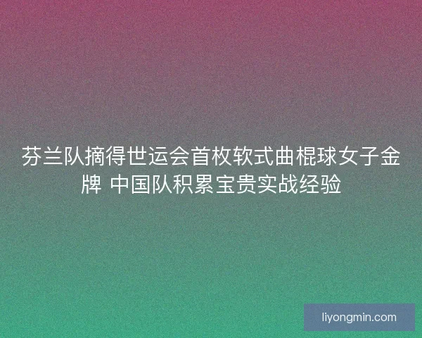 芬兰队摘得世运会首枚软式曲棍球女子金牌 中国队积累宝贵实战经验