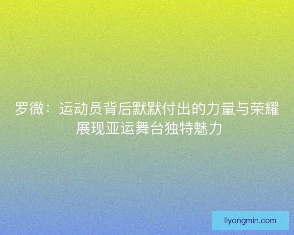 罗微：运动员背后默默付出的力量与荣耀 展现亚运舞台独特魅力