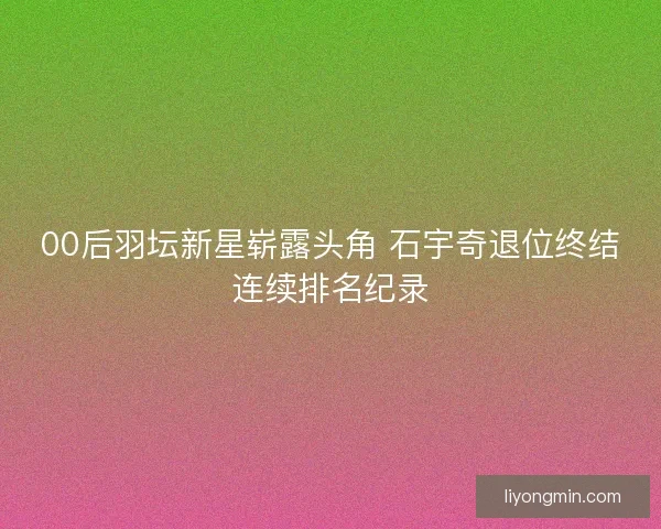 00后羽坛新星崭露头角 石宇奇退位终结连续排名纪录 00后羽坛新星崭露头角 石宇奇退位终结连续排名纪录