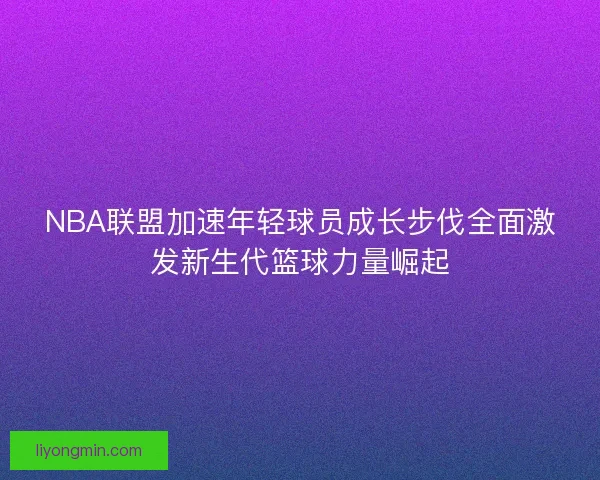 NBA联盟加速年轻球员成长步伐全面激发新生代篮球力量崛起