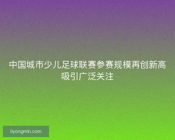 中国城市少儿足球联赛参赛规模再创新高吸引广泛关注