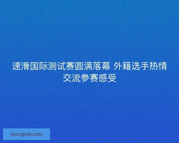 速滑国际测试赛圆满落幕 外籍选手热情交流参赛感受