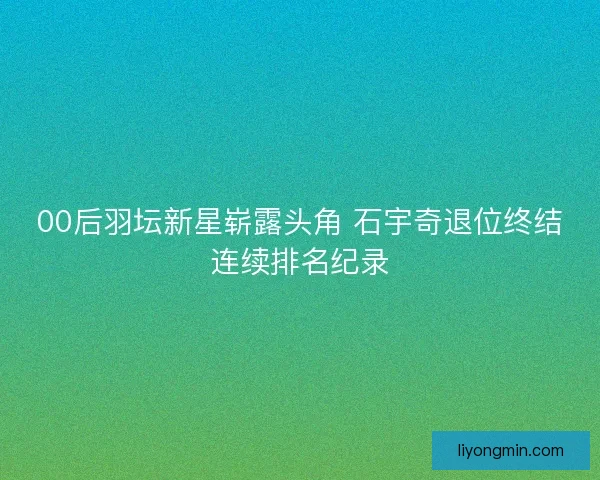 00后羽坛新星崭露头角 石宇奇退位终结连续排名纪录 00后羽坛新星崭露头角 石宇奇退位终结连续排名纪录