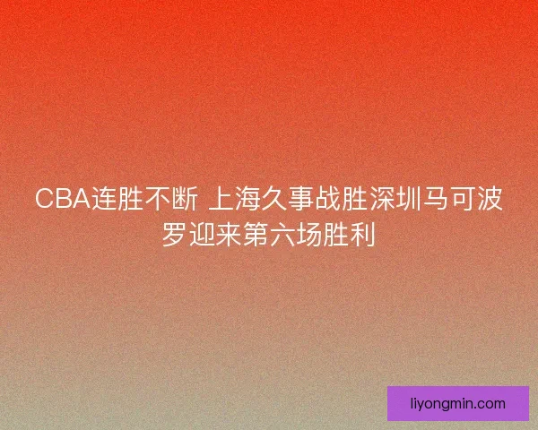 CBA连胜不断 上海久事战胜深圳马可波罗迎来第六场胜利 CBA连胜不断 上海久事战胜深圳马可波罗迎来第六场胜利