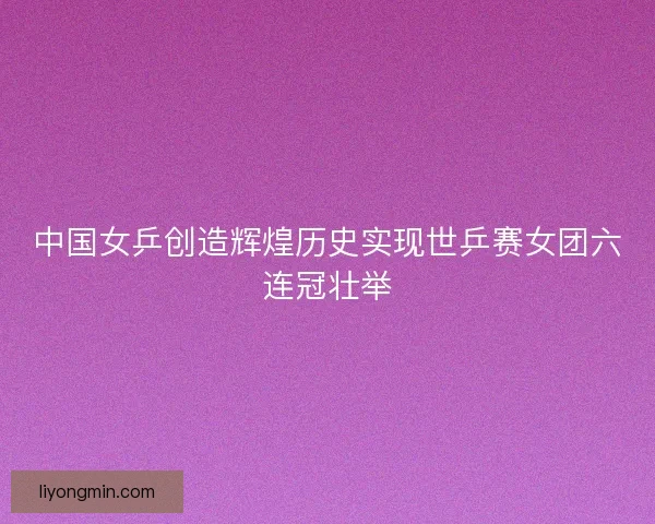中国女乒创造辉煌历史实现世乒赛女团六连冠壮举 中国女乒创造辉煌历史实现世乒赛女团六连冠壮举