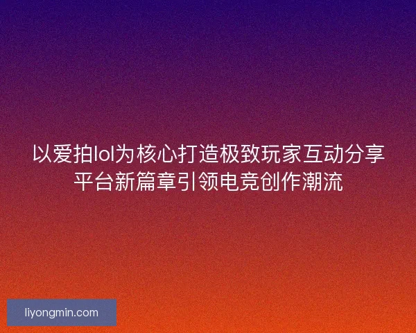 以爱拍lol为核心打造极致玩家互动分享平台新篇章引领电竞创作潮流