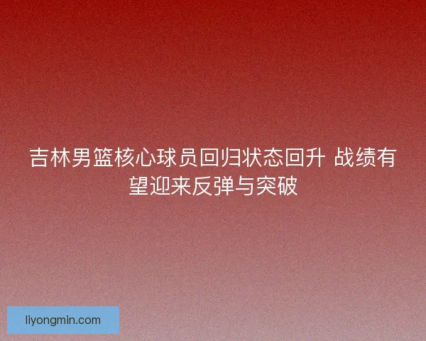 吉林男篮核心球员回归状态回升 战绩有望迎来反弹与突破