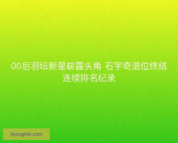 00后羽坛新星崭露头角 石宇奇退位终结连续排名纪录 00后羽坛新星崭露头角 石宇奇退位终结连续排名纪录