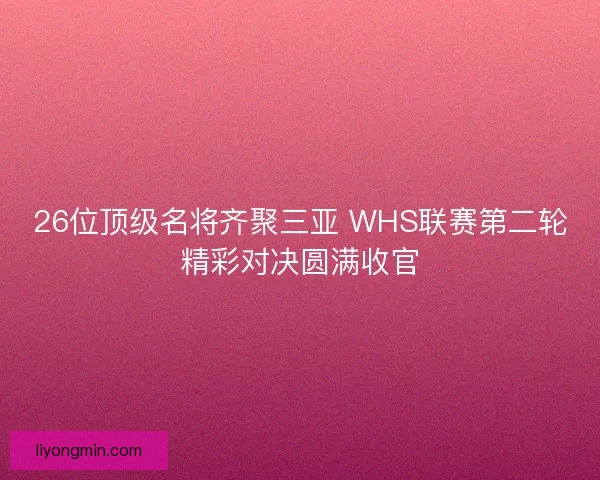 26位顶级名将齐聚三亚 WHS联赛第二轮精彩对决圆满收官 26位顶级名将齐聚三亚 WHS联赛第二轮精彩对决圆满收官
