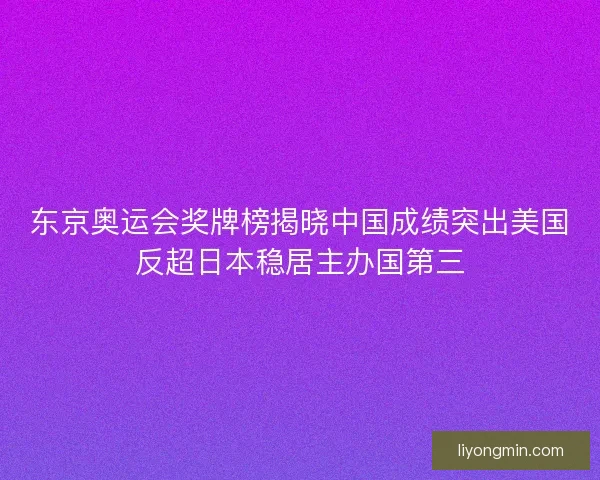 东京奥运会奖牌榜揭晓中国成绩突出美国反超日本稳居主办国第三