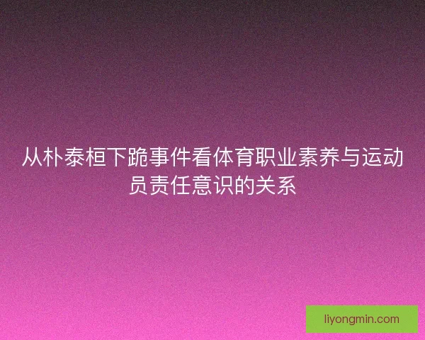 从朴泰桓下跪事件看体育职业素养与运动员责任意识的关系 从朴泰桓下跪事件看体育职业素养与运动员责任意识的关系