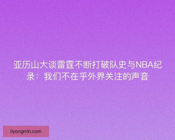 亚历山大谈雷霆不断打破队史与NBA纪录:我们不在乎外界关注的声音 亚历山大谈雷霆不断打破队史与NBA纪录:我们不在乎外界关注的声音